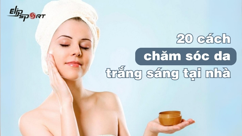 20 cách chăm sóc da trắng sáng tự nhiên tại nhà