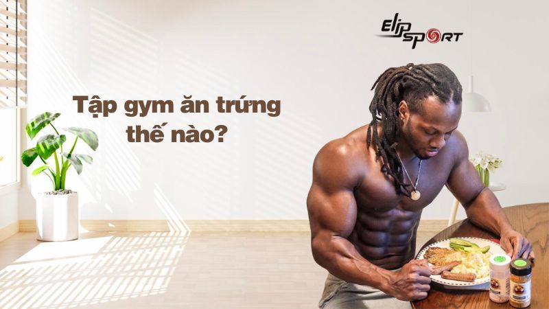 Tập gym ăn trứng thế nào? Nên ăn bao nhiêu trứng 1 tuần? Lưu ý khi ăn